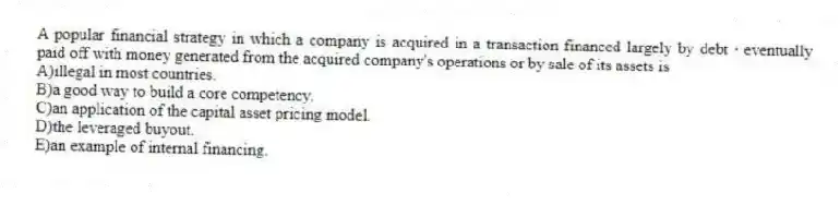 A popular financial strategy in which a company is acquired in a transaction financed largely by debt ∙ eventually paid off with money generated from the acquired company's operations or by sale of its assets is
A)illegal in most countries.
B)a good way to build a core competency.
C)an application of the capital asset pricing model.
D)the leveraged buyout.
E)an example of internal financing.