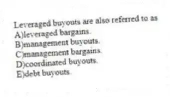 Leveraged buyouts are also referred to as
A)leveraged bargains.
B)management buyouts.
C)management bargains.
D)coordinated buyouts.
E)debt buyouts.