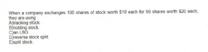 When a company exchanges 100 shares of stock worth $10 each for 50 shares worth $20 each, they are using
A)tracking stock.
B)holding stock.
C)an LBO.
D)reverse stock split.
E)split stock.