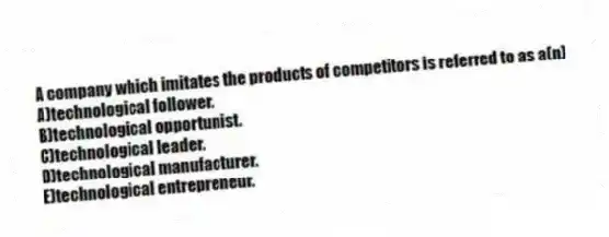 A company which imitates the products of competitors is referred to as a(n)
A)technological follower.
B)technological opportunist.
C)technological leader.
D)technological manufacturer.
E)technological entrepreneur.