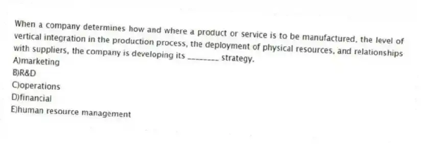 When a company determines how and where a product or service is to be manufactured, the level of vertical integration in the production process, the deployment of physical resources, and relationships with suppliers, the company is developing its ________ strategy.
A)marketing
B)R&D
C)operations
D)financial
E)human resource management