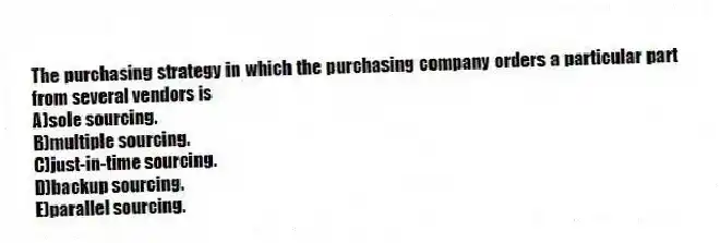 The purchasing strategy in which the purchasing company orders a particular part from several vendors is
A)sole sourcing.
B)multiple sourcing.
C)just-in-time sourcing.
D)backup sourcing.
E)parallel sourcing.