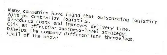 Many companies have found that outsourcing logistics
A)helps centralize logistics.
B)reduces costs and improves delivery time.
C)is an effective business-level strategy.
D)helps the company differentiate themselves.
E)all of the above