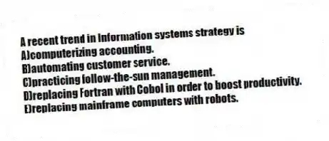 A recent trend in information systems strategy is
A)computerizing accounting.
B)automating customer service.
C)practicing follow-the-sun management.
D)replacing Fortran with Cobol in order to boost productivity.
E)replacing mainframe computers with robots.