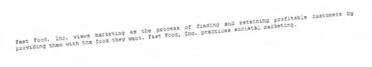 Fast Food, Inc. views marketing as the process of finding and retaining profitable customers by providing them with the food they want. Fast Food, Inc. practices societal marketing.
