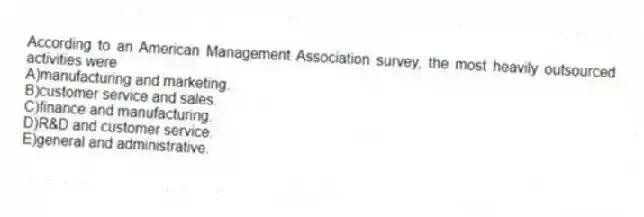 According to an American Management Association survey, the most heavily outsourced activities were
A)manufacturing and marketing.
B)customer service and sales.
C)finance and manufacturing.
D)R&D and customer service.
E)general and administrative.