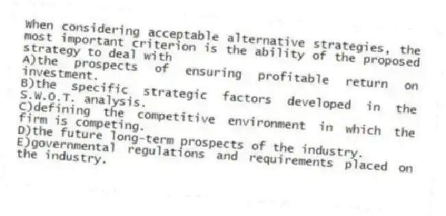When considering acceptable alternative strategies, the most important criterion is the ability of the proposed strategy to deal with
A)the prospects of ensuring profitable return on investment.
B)the specific strategic factors developed in the S.W.O.T. analysis.
C)defining the competitive environment in which the firm is competing.
D)the future long-term prospects of the industry.
E)governmental regulations and requirements placed on the industry.