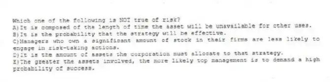 Which one of the following is NOT true of risk?
A)It is composed of the length of time the asset will be unavailable for other uses.
B)It is the probability that the strategy will be effective.
C)Managers who own a significant amount of stock in their firms are less likely to engage in risk-taking actions.
D)It is the amount of assets the corporation must allocate to that strategy.
E)The greater the assets involved, the more likely top management is to demand a high probability of success.