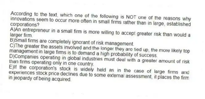 According to the text, which one of the following is NOT one of the reasons why innovations seem to occur more often in small firms rather than in large, established corporations?
A)An entrepreneur in a small firm is more willing to accept greater risk than would a larger firm.
B)Small firms are completely ignorant of risk management.
C)The greater the assets involved and the longer they are tied up, the more likely top management in large firms is to demand a high probability of success.
D)Companies operating in global industries must deal with a greater amount of risk than firms operating only in one country.
E)If the corporation's stock is widely held as in the case of large firms and experiences stock price declines due to some external assessment, it places the firm in jeopardy of being acquired.