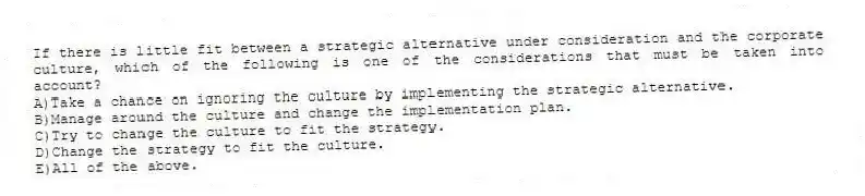 If there is little fit between a strategic alternative under consideration and the corporate culture, which of the following is one of the considerations that must be taken into account?
A)Take a chance on ignoring the culture by implementing the strategic alternative.
B)Manage around the culture and change the implementation plan.
C)Try to change the culture to fit the strategy.
D)Change the strategy to fit the culture.
E)All of the above.