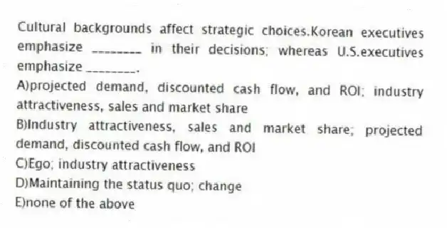 Cultural backgrounds affect strategic choices.Korean executives emphasize ________ in their decisions; whereas U.S.executives emphasize ________.
A)projected demand, discounted cash flow, and ROI; industry attractiveness, sales and market share
B)Industry attractiveness, sales and market share; projected demand, discounted cash flow, and ROI
C)Ego; industry attractiveness
D)Maintaining the status quo; change
E)none of the above
