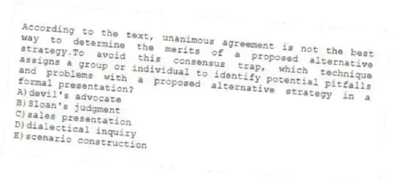 According to the text, unanimous agreement is not the best way to determine the merits of a proposed alternative strategy.To avoid this consensus trap, which technique assigns a group or individual to identify potential pitfalls and problems with a proposed alternative strategy in a formal presentation?
A)devil's advocate
B)Sloan's judgment
C)sales presentation
D)dialectical inquiry
E)scenario construction