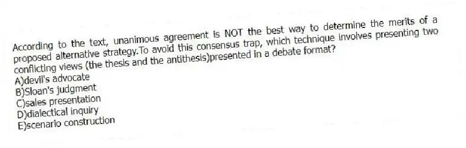 According to the text, unanimous agreement is NOT the best way to determine the merits of a proposed alternative strategy.To avoid this consensus trap, which technique involves presenting two conflicting views (the thesis and the antithesis)presented in a debate format?
A)devil's advocate
B)Sloan's judgment
C)sales presentation
D)dialectical inquiry
E)scenario construction