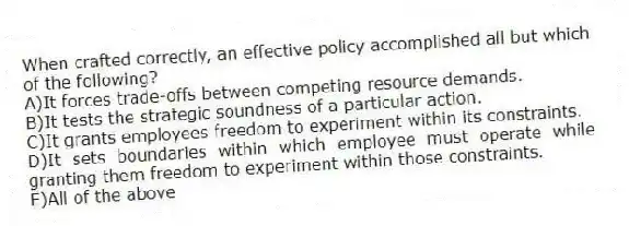 When crafted correctly, an effective policy accomplished all but which of the following?
A)It forces trade-offs between competing resource demands.
B)It tests the strategic soundness of a particular action.
C)It grants employees freedom to experiment within its constraints.
D)It sets boundaries within which employee must operate while granting them freedom to experiment within those constraints.
E)All of the above