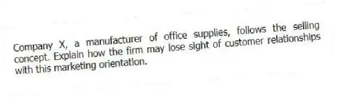 Company X, a manufacturer of office supplies, follows the selling concept. Explain how the firm may lose sight of customer relationships with this marketing orientation.