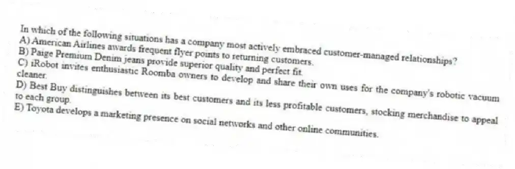 In which of the following situations has a company most actively embraced customer-managed relationships?
A) American Airlines awards frequent flyer points to returning customers.
B) Paige Premium Denim jeans provide superior quality and perfect fit.
C) iRobot invites enthusiastic Roomba owners to develop and share their own uses for the company's robotic vacuum cleaner.
D) Best Buy distinguishes between its best customers and its less profitable customers, stocking merchandise to appeal to each group.
E) Toyota develops a marketing presence on social networks and other online communities.