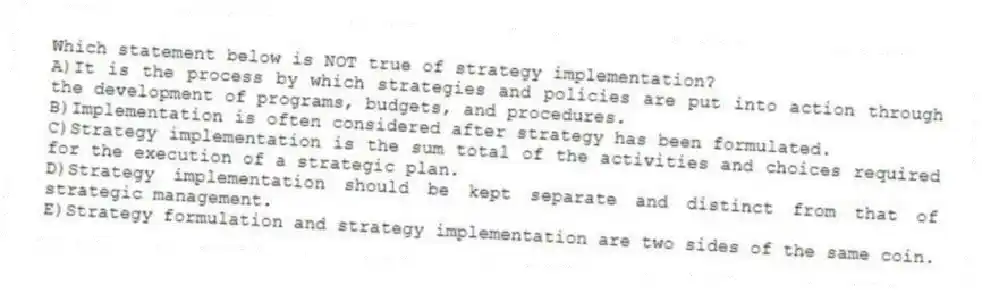 Which statement below is NOT true of strategy implementation?
A)It is the process by which strategies and policies are put into action through the development of programs, budgets, and procedures.
B)Implementation is often considered after strategy has been formulated.
C)Strategy implementation is the sum total of the activities and choices required for the execution of a strategic plan.
D)Strategy implementation should be kept separate and distinct from that of strategic management.
E)Strategy formulation and strategy implementation are two sides of the same coin.