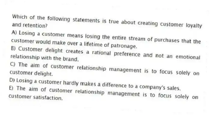 Which of the following statements is true about creating customer loyalty and retention?
A) Losing a customer means losing the entire stream of purchases that the customer would make over a lifetime of patronage.
B) Customer delight creates a rational preference and not an emotional relationship with the brand.
C) The aim of customer relationship management is to focus solely on customer delight.
D) Losing a customer hardly makes a difference to a company's sales.
E) The aim of customer relationship management is to focus solely on customer satisfaction.
