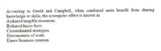 According to Goold and Campbell, when combined units benefit from sharing knowledge or skills, the synergistic effect is known as
A)shared tangible resources.
B)shared know-how.
C)coordinated strategies.
D)economies of scale.
E)new business creation.
