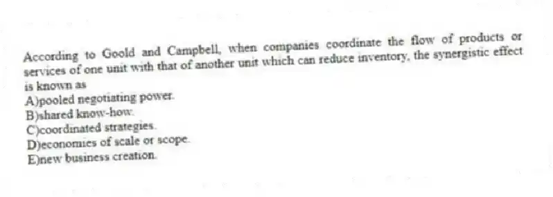 According to Goold and Campbell, when companies coordinate the flow of products or services of one unit with that of another unit which can reduce inventory, the synergistic effect is known as
A)pooled negotiating power.
B)shared know-how.
C)coordinated strategies.
D)economies of scale or scope.
E)new business creation.