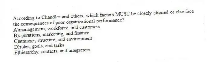 According to Chandler and others, which factors MUST be closely aligned or else face the consequences of poor organizational performance?
A)management, workforce, and customers
B)operations, marketing, and finance
C)strategy, structure, and environment
D)rules, goals, and tasks
E)hierarchy, contacts, and integrators