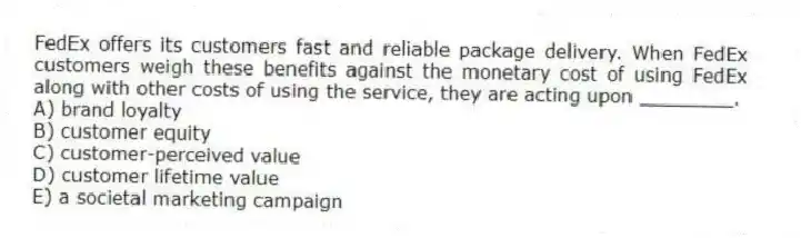 FedEx offers its customers fast and reliable package delivery. When FedEx customers weigh these benefits against the monetary cost of using FedEx along with other costs of using the service, they are acting upon ________.
A) brand loyalty
B) customer equity
C) customer-perceived value
D) customer lifetime value
E) a societal marketing campaign
