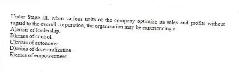 Under Stage III, when various units of the company optimize its sales and profits without regard to the overall corporation, the organization may be experiencing a
A)crisis of leadership.
B)crisis of control.
C)crisis of autonomy.
D)crisis of decentralization.
E)crisis of empowerment.