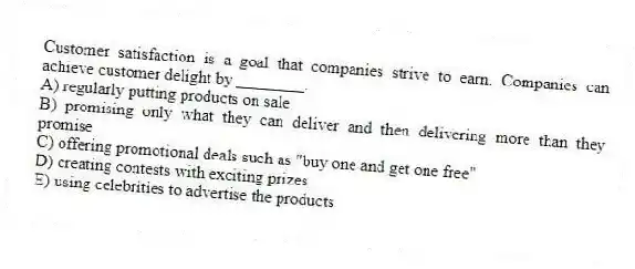 Customer satisfaction is a goal that companies strive to earn. Companies can achieve customer delight by ________.
A) regularly putting products on sale
B) promising only what they can deliver and then delivering more than they promise
C) offering promotional deals such as "buy one and get one free"
D) creating contests with exciting prizes
E) using celebrities to advertise the products