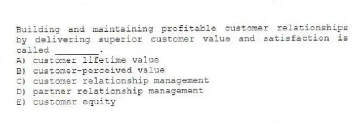 Building and maintaining profitable customer relationships by delivering superior customer value and satisfaction is called ________.
A) customer lifetime value
B) customer-perceived value
C) customer relationship management
D) partner relationship management
E) customer equity