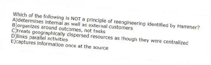 Which of the following is NOT a principle of reengineering identified by Hammer?
A)determines internal as well as external customers
B)organizes around outcomes, not tasks
C)treats geographically dispersed resources as though they were centralized
D)links parallel activities
E)captures information once at the source