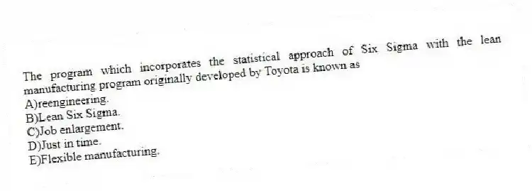 The program which incorporates the statistical approach of Six Sigma with the lean manufacturing program originally developed by Toyota is known as
A)reengineering.
B)Lean Six Sigma.
C)Job enlargement.
D)Just in time.
E)Flexible manufacturing.