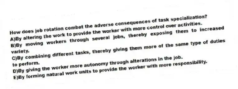 How does job rotation combat the adverse consequences of task specialization?
A)By altering the work to provide the worker with more control over activities.
B)By moving workers through several jobs, thereby exposing them to increased variety.
C)By combining different tasks, thereby giving them more of the same type of duties to perform.
D)By giving the worker more autonomy through alterations in the job.
E)By forming natural work units to provide the worker with more responsibility.