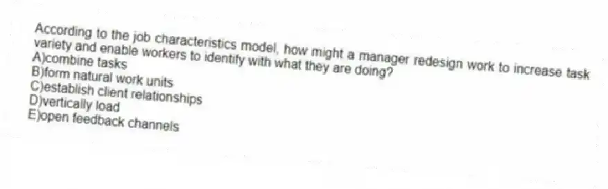 According to the job characteristics model, how might a manager redesign work to increase task variety and enable workers to identify with what they are doing?
A)combine tasks
B)form natural work units
C)establish client relationships
D)vertically load
E)open feedback channels