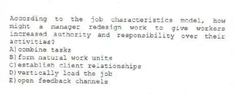 According to the job characteristics model, how might a manager redesign work to give workers increased authority and responsibility over their activities?
A)combine tasks
B)form natural work units
C)establish client relationships
D)vertically load the job
E)open feedback channels