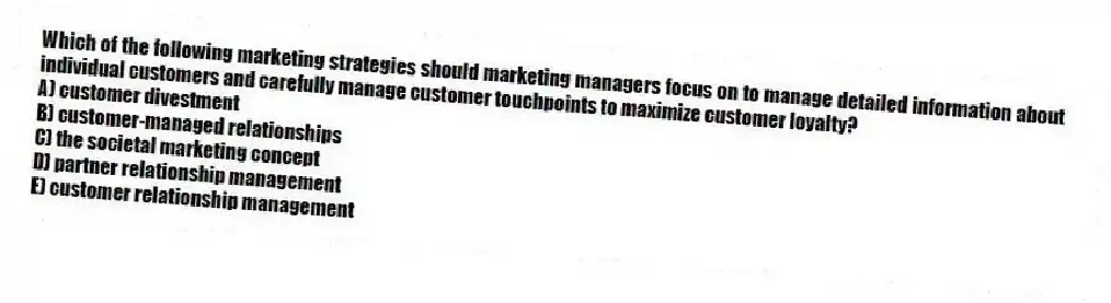 Which of the following marketing strategies should marketing managers focus on to manage detailed information about individual customers and carefully manage customer touchpoints to maximize customer loyalty?
A) customer divestment
B) customer-managed relationships
C) the societal marketing concept
D) partner relationship management
E) customer relationship management