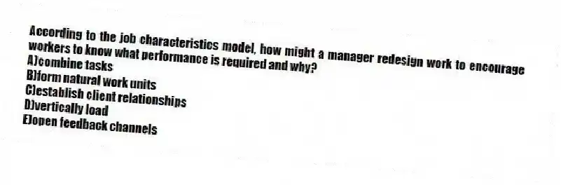 According to the job characteristics model, how might a manager redesign work to encourage workers to know what performance is required and why?
A)combine tasks
B)form natural work units
C)establish client relationships
D)vertically load
E)open feedback channels