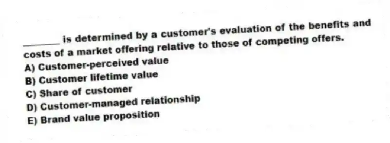 ________ is determined by a customer's evaluation of the benefits and costs of a market offering relative to those of competing offers.
A) Customer-perceived value
B) Customer lifetime value
C) Share of customer
D) Customer-managed relationship
E) Brand value proposition
