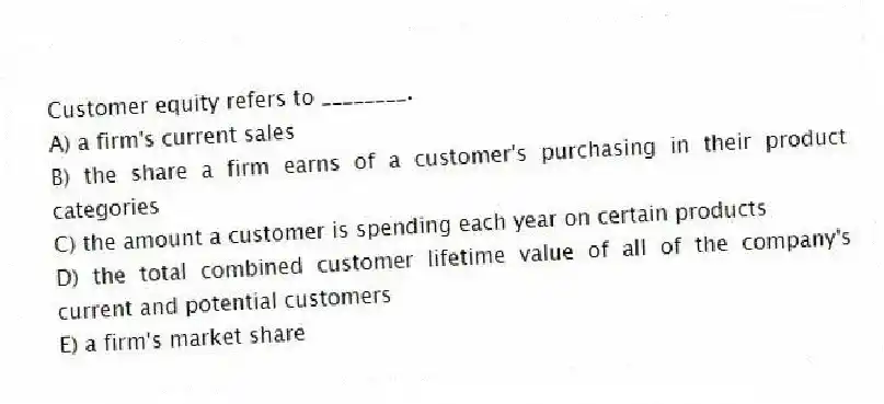 Customer equity refers to ________.
A) a firm's current sales
B) the share a firm earns of a customer's purchasing in their product categories
C) the amount a customer is spending each year on certain products
D) the total combined customer lifetime value of all of the company's current and potential customers
E) a firm's market share