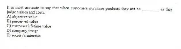 It is most accurate to say that when customers purchase products they act on ________ as they judge values and costs.
A) objective value
B) perceived value
C) customer lifetime value
D) company image
E) society's interests