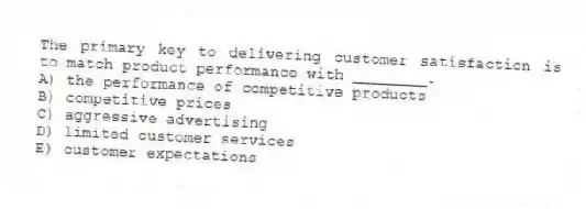 The primary key to delivering customer satisfaction is to match product performance with ________.
A) the performance of competitive products
B) competitive prices
C) aggressive advertising
D) limited customer services
E) customer expectations