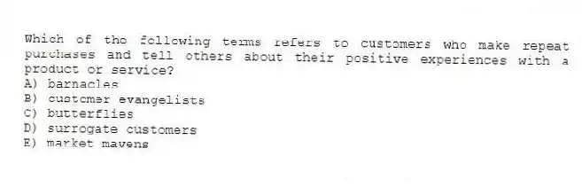 Which of the following terms refers to customers who make repeat purchases and tell others about their positive experiences with a product or service?
A) barnacles
B) customer evangelists
C) butterflies
D) surrogate customers
E) market mavens