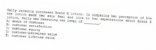 Sally recently purchased Brand X lotion. In comparing her perception of how the lotion made her skin feel and look to her expectations about Brand X lotion, Sally was measuring her level of ________.
A) share of customer
B) customer satisfaction
C) customer equity
D) customer-perceived value
E) customer lifetime value
