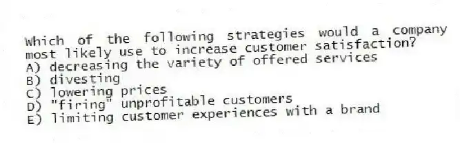 Which of the following strategies would a company most likely use to increase customer satisfaction?
A) decreasing the variety of offered services
B) divesting
C) lowering prices
D) "firing" unprofitable customers
E) limiting customer experiences with a brand