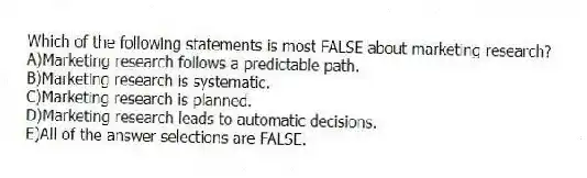 Which of the following statements is most FALSE about marketing research?
A)Marketing research follows a predictable path.
B)Marketing research is systematic.
C)Marketing research is planned.
D)Marketing research leads to automatic decisions.
E)All of the answer selections are FALSE.