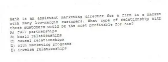 Hank is an assistant marketing director for a firm in a market with many low-margin customers. What type of relationship with these customers would be the most profitable for him?
A) full partnerships
B) basic relationships
C) causal relationships
D) club marketing programs
E) inverse relationships