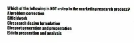 Which of the following is NOT a step in the marketing research process?
A)problem correction
B)fieldwork
C)research design formulation
D)report generation and presentation
E)data preparation and analysis