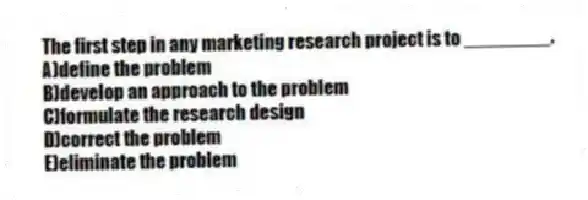 The first step in any marketing research project is to ________.
A)define the problem
B)develop an approach to the problem
C)formulate the research design
D)correct the problem
E)eliminate the problem