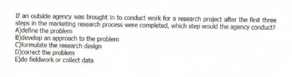 If an outside agency was brought in to conduct work for a research project after the first three steps in the marketing research process were completed, which step would the agency conduct?
A)define the problem
B)develop an approach to the problem
C)formulate the research design
D)correct the problem
E)do fieldwork or collect data