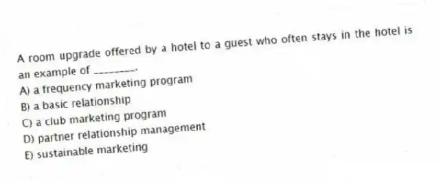 A room upgrade offered by a hotel to a guest who often stays in the hotel is an example of ________.
A) a frequency marketing program
B) a basic relationship
C) a club marketing program
D) partner relationship management
E) sustainable marketing