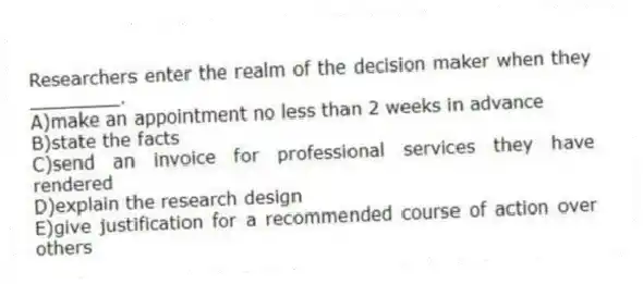 Researchers enter the realm of the decision maker when they ________.
A)make an appointment no less than 2 weeks in advance
B)state the facts
C)send an invoice for professional services they have rendered
D)explain the research design
E)give justification for a recommended course of action over others